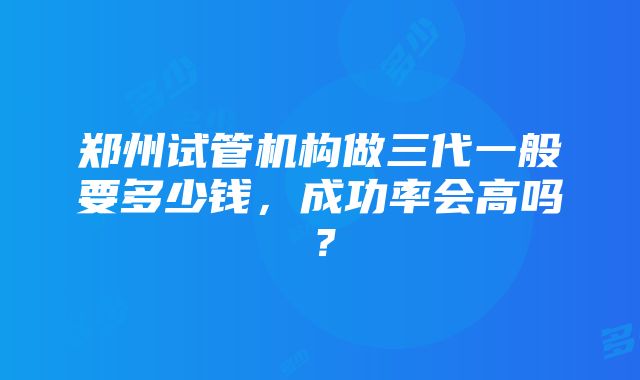 郑州试管机构做三代一般要多少钱，成功率会高吗？