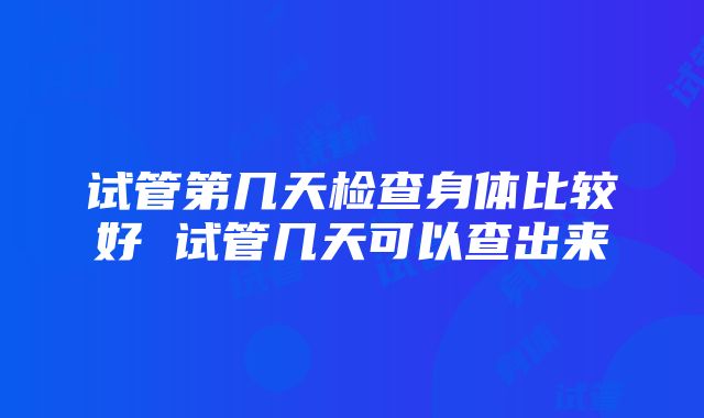 试管第几天检查身体比较好 试管几天可以查出来