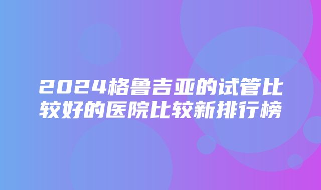 2024格鲁吉亚的试管比较好的医院比较新排行榜