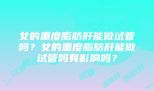 女的重度脂肪肝能做试管吗？女的重度脂肪肝能做试管吗有影响吗？