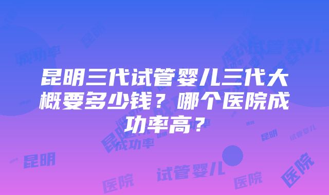 昆明三代试管婴儿三代大概要多少钱？哪个医院成功率高？