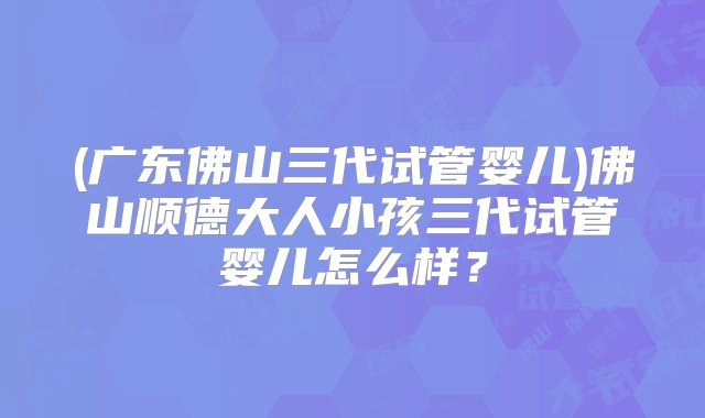 (广东佛山三代试管婴儿)佛山顺德大人小孩三代试管婴儿怎么样？