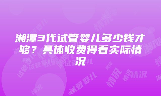 湘潭3代试管婴儿多少钱才够？具体收费得看实际情况