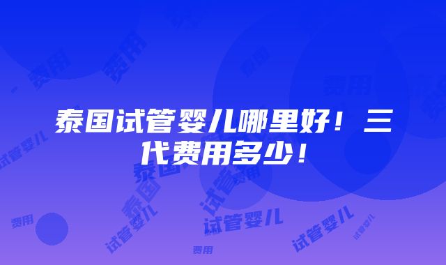 泰国试管婴儿哪里好！三代费用多少！