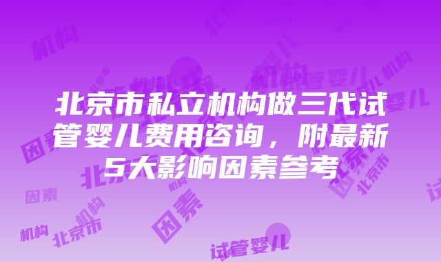 北京市私立机构做三代试管婴儿费用咨询，附最新5大影响因素参考