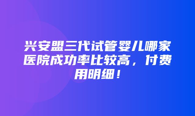 兴安盟三代试管婴儿哪家医院成功率比较高，付费用明细！