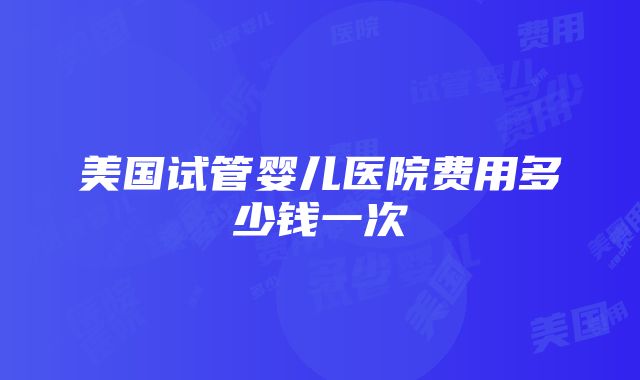 美国试管婴儿医院费用多少钱一次