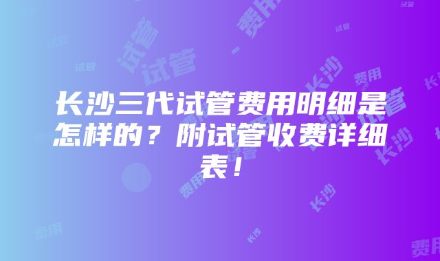 长沙三代试管费用明细是怎样的？附试管收费详细表！