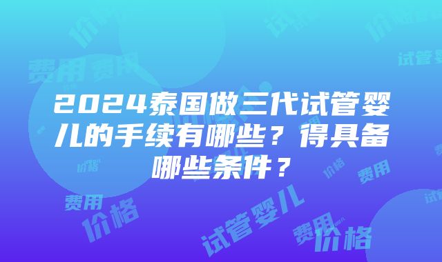 2024泰国做三代试管婴儿的手续有哪些？得具备哪些条件？