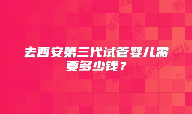 去西安第三代试管婴儿需要多少钱？