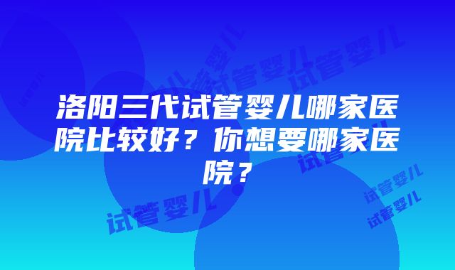 洛阳三代试管婴儿哪家医院比较好？你想要哪家医院？