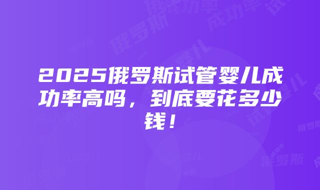 2025俄罗斯试管婴儿成功率高吗，到底要花多少钱！