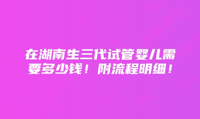 在湖南生三代试管婴儿需要多少钱！附流程明细！