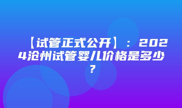 【试管正式公开】：2024沧州试管婴儿价格是多少？