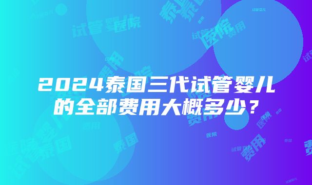 2024泰国三代试管婴儿的全部费用大概多少？