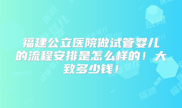 福建公立医院做试管婴儿的流程安排是怎么样的！大致多少钱！