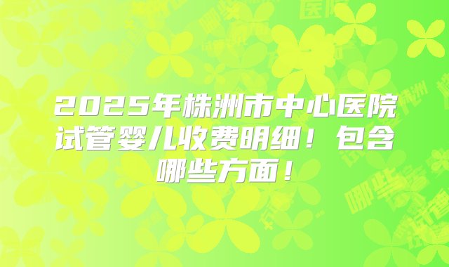 2025年株洲市中心医院试管婴儿收费明细！包含哪些方面！