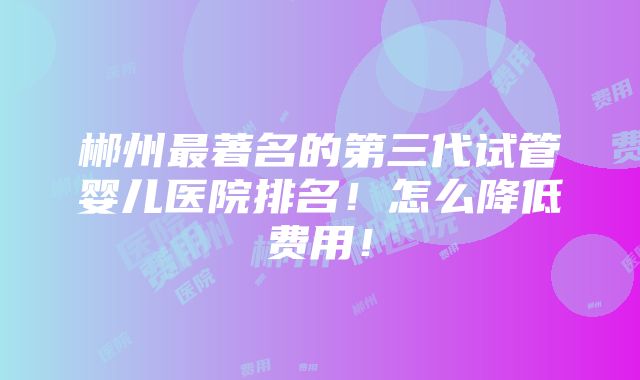 郴州最著名的第三代试管婴儿医院排名！怎么降低费用！