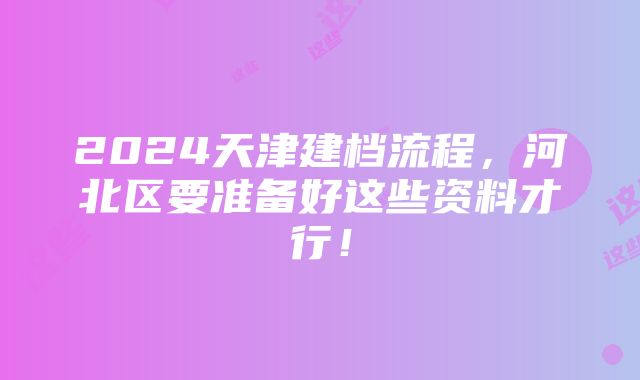 2024天津建档流程，河北区要准备好这些资料才行！