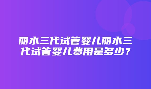 丽水三代试管婴儿丽水三代试管婴儿费用是多少？