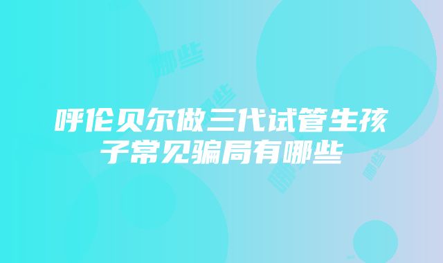 呼伦贝尔做三代试管生孩子常见骗局有哪些