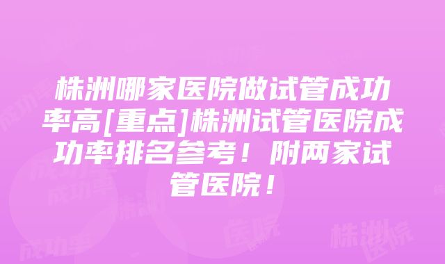 株洲哪家医院做试管成功率高[重点]株洲试管医院成功率排名参考！附两家试管医院！