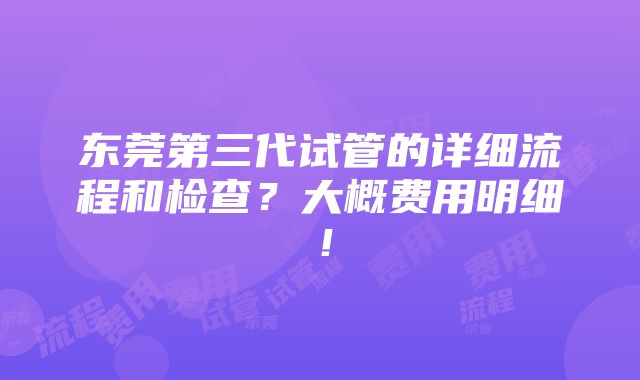 东莞第三代试管的详细流程和检查？大概费用明细！