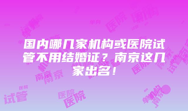 国内哪几家机构或医院试管不用结婚证？南京这几家出名！