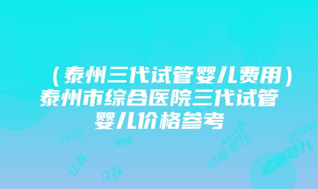 （泰州三代试管婴儿费用）泰州市综合医院三代试管婴儿价格参考