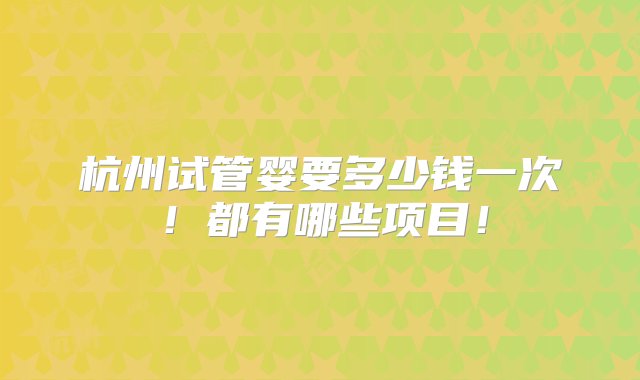 杭州试管婴要多少钱一次！都有哪些项目！