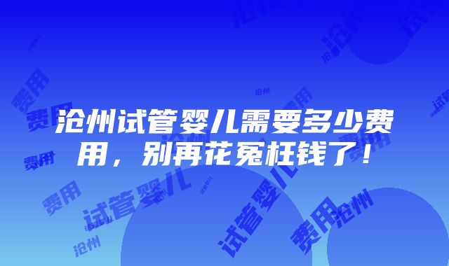 沧州试管婴儿需要多少费用，别再花冤枉钱了！