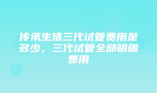 传承生殖三代试管费用是多少，三代试管全部明细费用