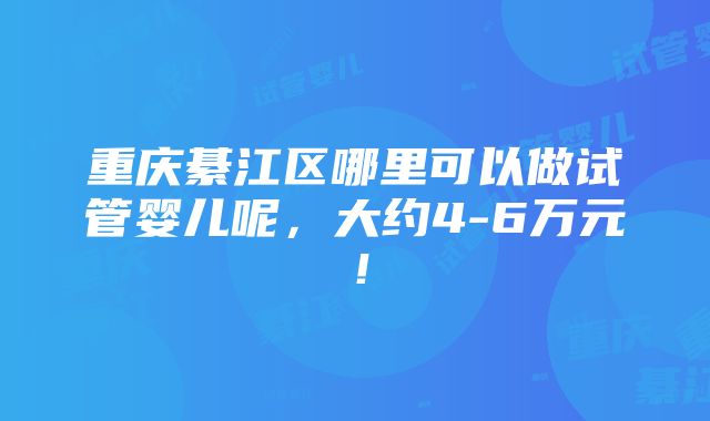 重庆綦江区哪里可以做试管婴儿呢，大约4-6万元！