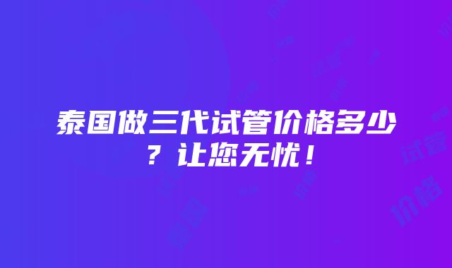 泰国做三代试管价格多少？让您无忧！