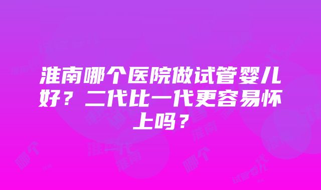 淮南哪个医院做试管婴儿好？二代比一代更容易怀上吗？