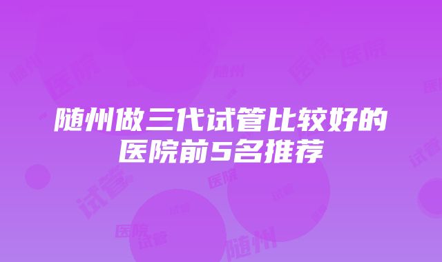 随州做三代试管比较好的医院前5名推荐