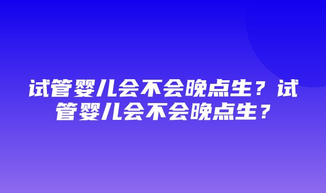 试管婴儿会不会晚点生？试管婴儿会不会晚点生？