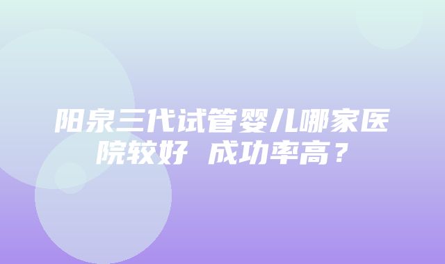 阳泉三代试管婴儿哪家医院较好 成功率高？