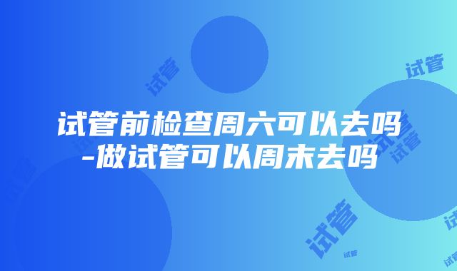 试管前检查周六可以去吗-做试管可以周末去吗