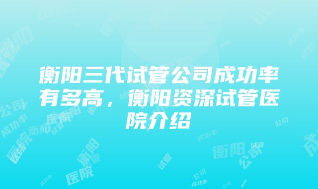 衡阳三代试管公司成功率有多高，衡阳资深试管医院介绍