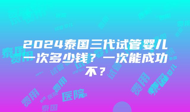 2024泰国三代试管婴儿一次多少钱？一次能成功不？