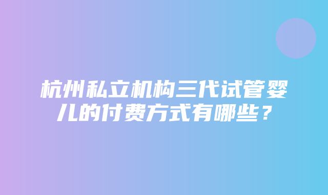 杭州私立机构三代试管婴儿的付费方式有哪些？