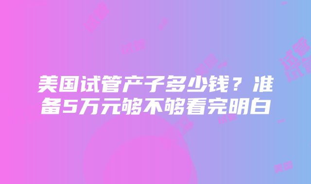 美国试管产子多少钱？准备5万元够不够看完明白