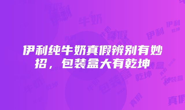 伊利纯牛奶真假辨别有妙招，包装盒大有乾坤