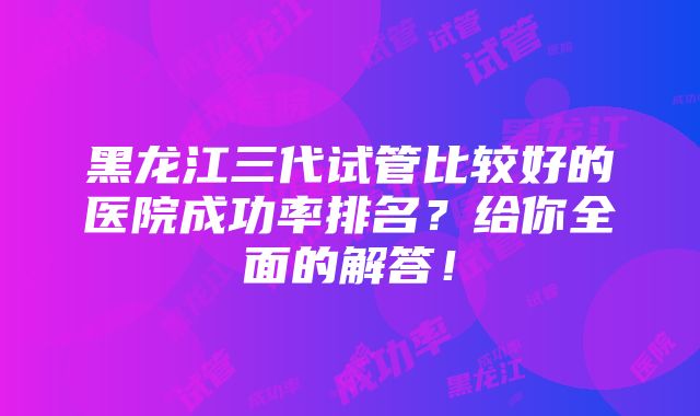 黑龙江三代试管比较好的医院成功率排名？给你全面的解答！