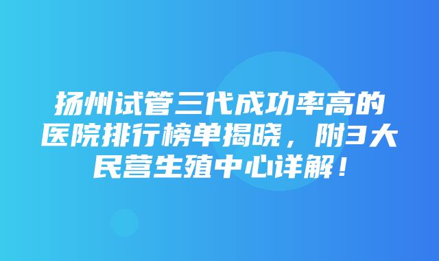 扬州试管三代成功率高的医院排行榜单揭晓，附3大民营生殖中心详解！