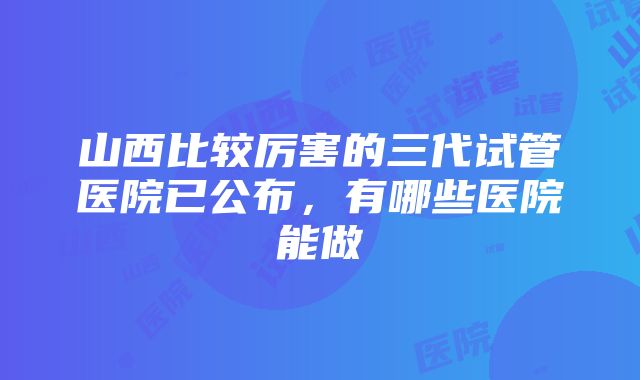 山西比较厉害的三代试管医院已公布，有哪些医院能做