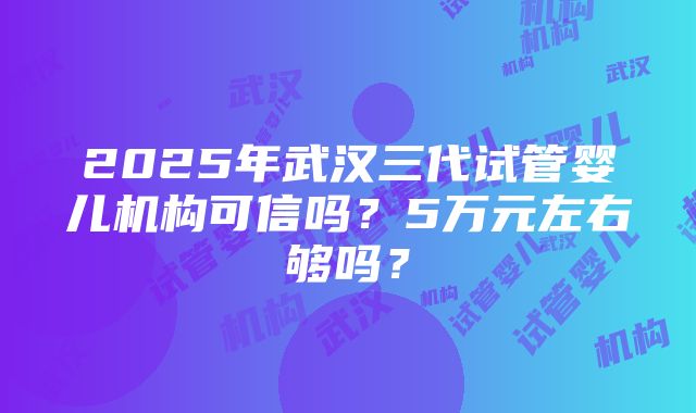 2025年武汉三代试管婴儿机构可信吗？5万元左右够吗？