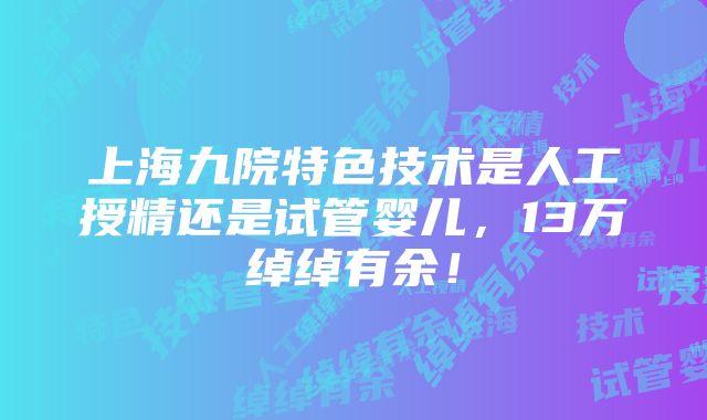 上海九院特色技术是人工授精还是试管婴儿，13万绰绰有余！