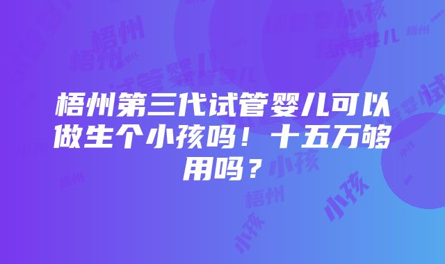 梧州第三代试管婴儿可以做生个小孩吗！十五万够用吗？